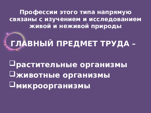 Профессии этого типа напрямую связаны с изучением и исследованием живой и неживой природы   ГЛАВНЫЙ ПРЕДМЕТ ТРУДА –   растительные организмы животные организмы микроорганизмы 