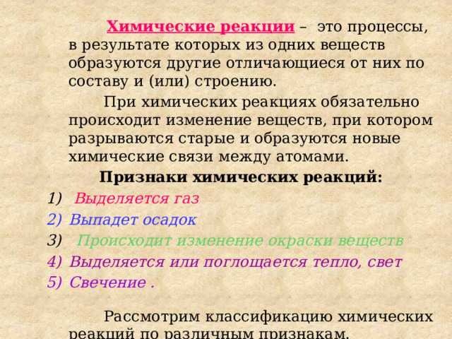  Химические реакции – это процессы, в результате которых из одних веществ образуются другие отличающиеся от них по составу и (или) строению.  При химических реакциях обязательно происходит изменение веществ, при котором разрываются старые и образуются новые химические связи между атомами. Признаки химических реакций:  Выделяется газ Выпадет осадок 3) Происходит изменение окраски веществ Выделяется или поглощается тепло, свет Свечение .   Рассмотрим классификацию химических реакций по различным признакам. 