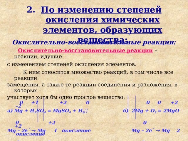 12/05/2023 Введение 2. По изменению степеней окисления химических элементов, образующих вещества: Окислительно-восстановительные реакции:  Окислительно-восстановительные реакции –  реакции, идущие с изменением степеней окисления элементов.   К ним относится множество реакций, в том числе все реакции замещения, а также те реакции соединения и разложения, в которых участвует хотя бы одно простое вещество:   0 +1 +2 0 0 0 +2 -2 а) Mg + H 2 SO 4 = MgSO 4 + H 2  б) 2Мg + O 2 = 2MgO   0 +2 0 +2 Mg – 2e¯  Mg 1 окисление Mg – 2e¯  Mg 2 окисление   +1 0 0 -2 2Н + 2e¯  H 2 1 восстановление O 2 + 4e¯  2O 1 восстановление 