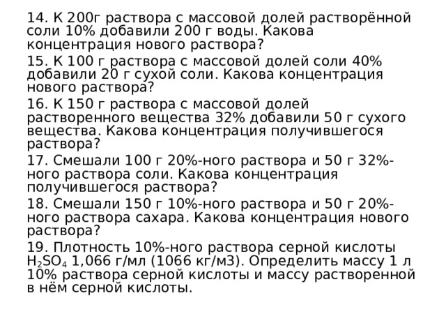 14. К 200г раствора с массовой долей растворённой соли 10% добавили 200 г воды. Какова концентрация нового раствора? 15. К 100 г раствора с массовой долей соли 40% добавили 20 г сухой соли. Какова концентрация нового раствора? 16. К 150 г раствора с массовой долей растворенного вещества 32% добавили 50 г сухого вещества. Какова концентрация получившегося раствора? 17. Смешали 100 г 20%-ного раствора и 50 г 32%-ного раствора соли. Какова концентрация получившегося раствора? 18. Смешали 150 г 10%-ного раствора и 50 г 20%-ного раствора сахара. Какова концентрация нового раствора? 19. Плотность 10%-ного раствора серной кислоты H 2 SO 4 1,066 г/мл (1066 кг/м3). Определить массу 1 л 10% раствора серной кислоты и массу растворенной в нём серной кислоты. 