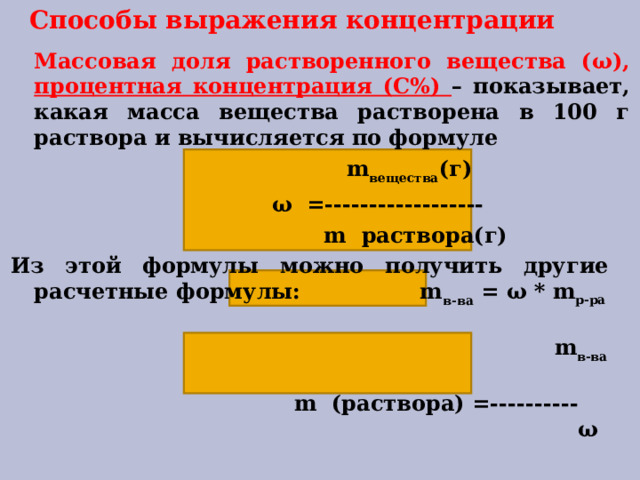 Способы выражения концентрации  Массовая доля растворенного вещества ( ω ), процентная концентрация (С%) – показывает, какая масса вещества растворена в 100 г раствора и вычисляется по формуле  m вещества (г)  ω =------------------  m раствора(г) Из этой формулы можно получить другие расчетные формулы: m в-ва = ω * m р-ра   m в-ва   m (раствора) =----------   ω   