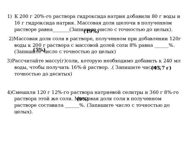 (19%) К 200 г 20%-го раствора гидроксида натрия добавили 80 г воды и 16 г гидроксида натрия. Массовая доля щелочи в полученном растворе равна_______(Запишите число с точностью до целых).   2)Массовая доля соли в растворе, полученном при добавлении 120г воды к 200 г раствора с массовой долей соли 8% равна ______%. (Запишите число с точностью до целых) 3)Рассчитайте массу(г)соли, которую необходимо добавить к 240 мл воды, чтобы получить 16%-й раствор. .( Запишите число с точностью до десятых) 4)Смешали 120 г 12%-го раствора натриевой селитры и 360 г 8%-го раствора этой же соли. Массовая доля соли в полученном растворе составила ______%. (Запишите число с точностью до целых).   (5%) (45,7 г) (9%) 