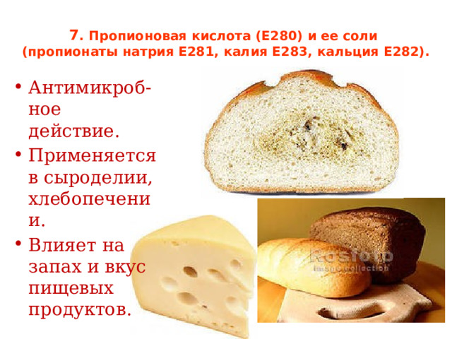 7 . Пропионовая кислота (Е280) и ее соли  (пропионаты натрия Е281, калия Е283, кальция Е282).   Антимикроб-ное действие. Применяется в сыроделии, хлебопечении. Влияет на запах и вкус пищевых продуктов. 