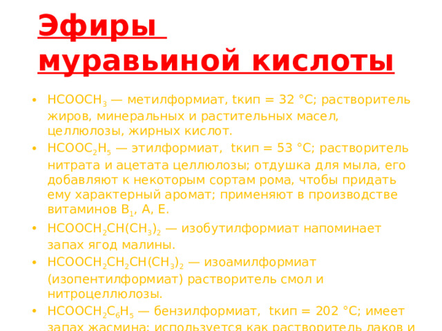 Эфиры  муравьиной кислоты   HCOOCH 3 — метилформиат, tкип = 32 °C; растворитель жиров, минеральных и растительных масел, целлюлозы, жирных кислот. HCOOC 2 H 5 — этилформиат, tкип = 53 °C; растворитель нитрата и ацетата целлюлозы; отдушка для мыла, его добавляют к некоторым сортам рома, чтобы придать ему характерный аромат; применяют в производстве витаминов B 1 , A, E. HCOOCH 2 CH(CH 3 ) 2 — изобутилформиат напоминает запах ягод малины. HCOOCH 2 CH 2 CH(CH 3 ) 2 — изоамилформиат (изопентилформиат) растворитель смол и нитроцеллюлозы. HCOOCH 2 C 6 H 5 — бензилформиат, tкип = 202 °C; имеет запах жасмина; используется как растворитель лаков и красителей. HCOOCH 2 CH 2 C 6 H 5 — 2-фенилэтилформиат имеет запах хризантем. 