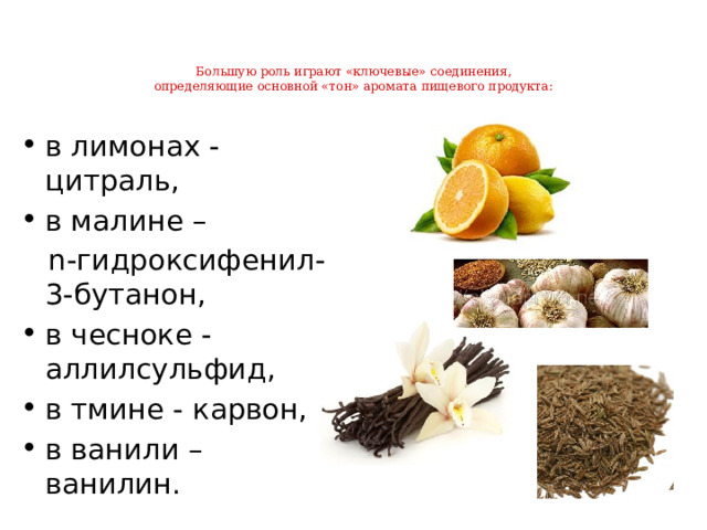 Большую роль играют «ключевые» соединения,  определяющие основной «тон» аромата пищевого продукта:   в лимонах - цитраль, в малине –  n-гидроксифенил-3-бутанон, в чесноке - аллилсульфид, в тмине - карвон, в ванили – ванилин. 