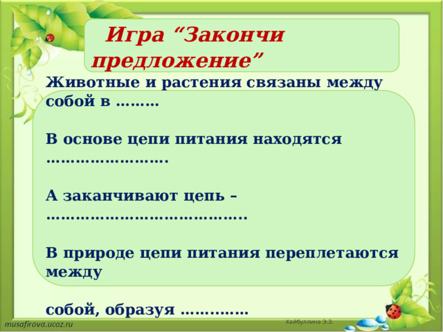   Игра “Закончи предложение”    Животные и растения связаны между собой в ………  В основе цепи питания находятся …………………….  А заканчивают цепь – …………………………………..  В природе цепи питания переплетаются между  собой, образуя ……..……  Хайбуллина Э.З. 