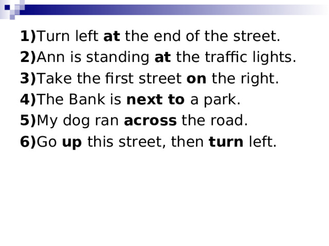 1) Turn left at the end of the street.   2) Ann is standing at the traffic lights. 3) Take the first street on the right. 4) The Bank is next to a park. 5) My dog ran across the road. 6) Go up this street, then turn left. 