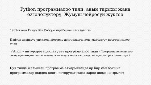 Python программалоо тили, анын тарыхы жана өзгөчөлүктөрү. Жумуш чөйрөсүн жүктөө 1989-жылы Гвидо Ван Россум тарабынан негизделген. Пайтон активдүү өнүккөн, жогорку денгээлдеги, көп максаттуу программалоо тили Python – интерпретациялануучу программалоо тили ( Программа исполняется интерпретатором шаг за шагом, а не запускается напрямую на процессоре компьютера ) Длинные строки текста воспринимаются хуже коротких. Если есть возможность, текстовые блоки лучше разбивать на колонки. Бул тилде жазылган программа аткарылганда ар бир сап боюнча программалар экилик кодго которулат жана дароо ишке ашырылат  