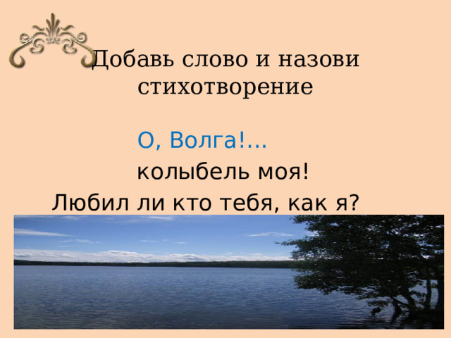 Добавь слово и назови стихотворение    О, Волга!... колыбель моя! Любил ли кто тебя, как я? 