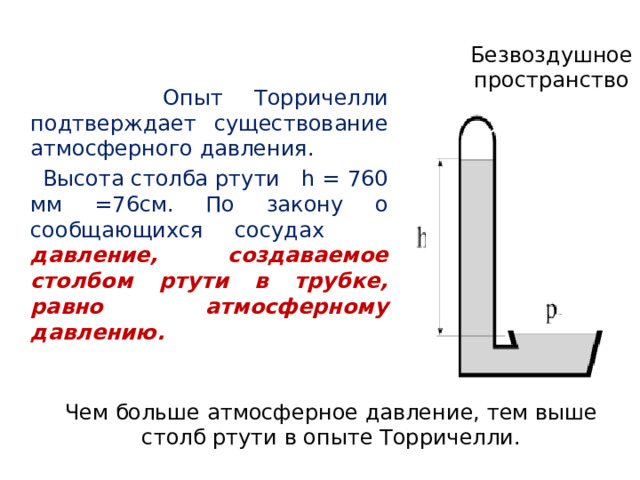 Безвоздушное пространство  Опыт Торричелли подтверждает существование атмосферного давления.  Высота столба ртути h = 760 мм =76см. По закону о сообщающихся сосудах давление, создаваемое столбом ртути в трубке, равно атмосферному давлению. Чем больше атмосферное давление, тем выше столб ртути в опыте Торричелли. 