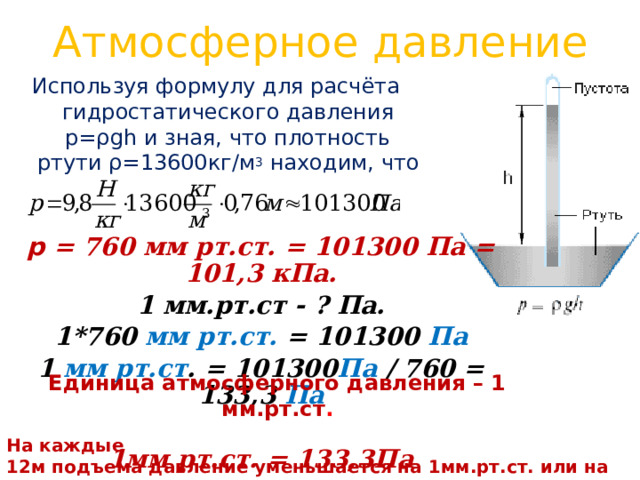 Атмосферное давление Используя формулу для расчёта гидростатического давления р=ρgh и зная, что плотность ртути ρ=13600кг/м 3 находим, что  p =  760 мм рт.ст.  =  101300 Па = 101,3 кПа. 1 мм.рт.ст - ? Па. 1*760 мм рт.ст.  =  101300 Па 1 мм рт.ст . = 101300 Па / 760 = 133,3 Па  1мм рт.ст. = 133,3Па   Единица атмосферного давления – 1 мм.рт.ст . На каждые 12м подъема давление уменьшается на 1мм.рт.ст. или на 133,ЗПа . 