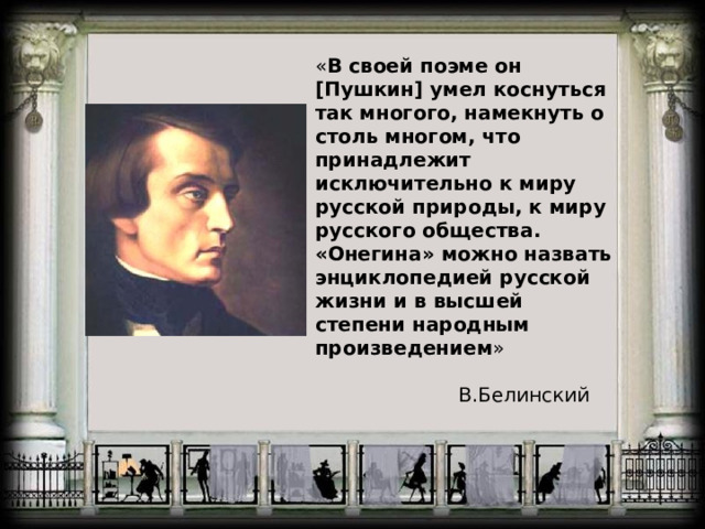 « В своей поэме он [Пушкин] умел коснуться так многого, намекнуть о столь многом, что принадлежит исключительно к миру русской природы, к миру русского общества. «Онегина» можно назвать энциклопедией русской жизни и в высшей степени народным произведением »  В.Белинский 