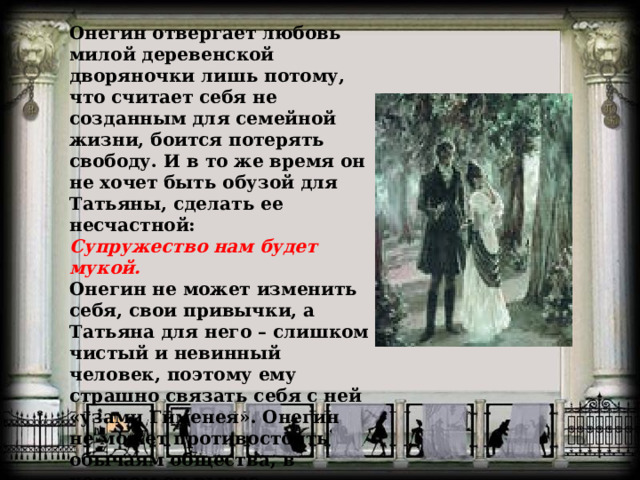 Онегин отвергает любовь милой деревенской дворяночки лишь потому, что считает себя не созданным для семейной жизни, боится потерять свободу. И в то же время он не хочет быть обузой для Татьяны, сделать ее несчастной:  Супружество нам будет мукой.  Онегин не может изменить себя, свои привычки, а Татьяна для него – слишком чистый и невинный человек, поэтому ему страшно связать себя с ней «узами Гименея». Онегин не может противостоять обычаям общества, в котором он вырос. 