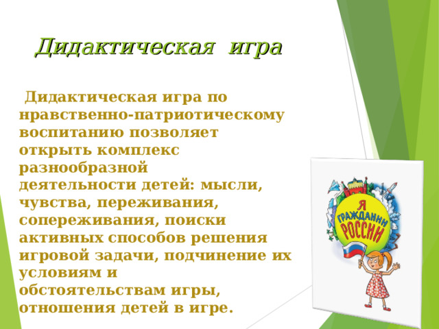 Дидактическая игра   Дидактическая игра по нравственно-патриотическому воспитанию позволяет открыть комплекс разнообразной деятельности детей: мысли, чувства, переживания, сопереживания, поиски активных способов решения игровой задачи, подчинение их условиям и обстоятельствам игры, отношения детей в игре. 