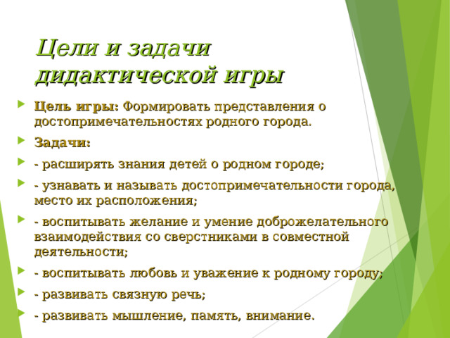 Цели и задачи дидактической игры Цель игры:  Формировать представления о достопримечательностях родного города. Задачи: - расширять знания детей о родном городе; - узнавать и называть достопримечательности города, место их расположения; - воспитывать желание и умение доброжелательного взаимодействия со сверстниками в совместной деятельности; - воспитывать любовь и уважение к родному городу; - развивать связную речь; - развивать мышление, память, внимание.  