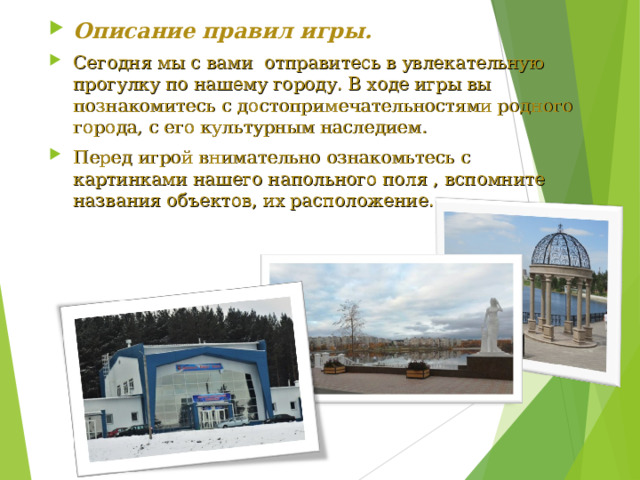 Описание правил игры. Сегодня мы с вами отправитесь в увлекательную прогулку по нашему городу. В ходе игры вы познакомитесь с достопримечательностями родного города, с его культурным наследием. Перед игрой внимательно ознакомьтесь с картинками нашего напольного поля , вспомните названия объектов, их расположение.   