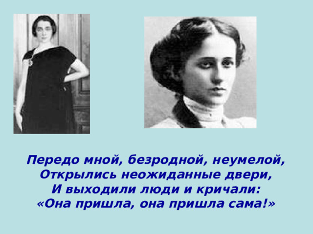 Передо мной, безродной, неумелой,  Открылись неожиданные двери,  И выходили люди и кричали:  «Она пришла, она пришла сама!» 