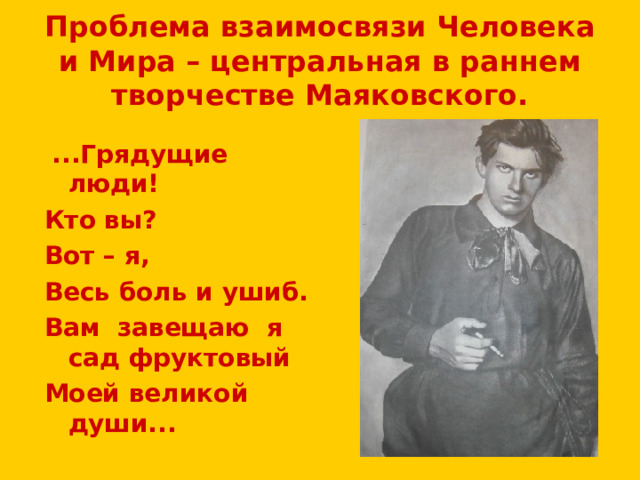 Проблема взаимосвязи Человека и Мира – центральная в раннем творчестве Маяковского.  ...Грядущие люди! Кто вы? Вот – я, Весь боль и ушиб. Вам завещаю я сад фруктовый Моей великой души... 