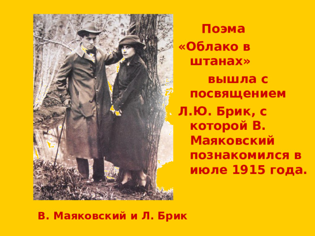  Поэма «Облако в штанах»  вышла с посвящением Л.Ю. Брик, с которой В. Маяковский познакомился в июле 1915 года.  В. Маяковский и Л. Брик 