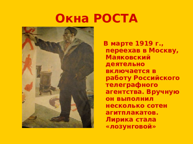 Окна РОСТА  В марте 1919 г., переехав в Москву, Маяковский деятельно включается в работу Российского телеграфного агентства. Вручную он выполнил несколько сотен агитплакатов. Лирика стала «лозунговой» 
