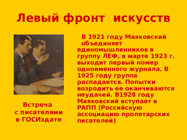 Левый фронт искусств  В 1921 году Маяковский объединяет единомышленников в группу ЛЕФ, в марте 1923 г. выходит первый номер одноименного журнала. В 1925 году группа распадается. Попытки возродить ее оканчиваются неудачей. В1928 году Маяковский вступает в РАПП (Российскую ассоциацию пролетарских писателей) Встреча  с писателями  в ГОСИздате 
