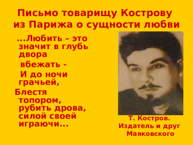 Письмо товарищу Кострову из Парижа о сущности любви  ...Любить – это значит в глубь двора  вбежать -  И до ночи грачьей,  Блестя топором, рубить дрова, силой своей играючи... Т. Костров. Издатель и друг Маяковского 