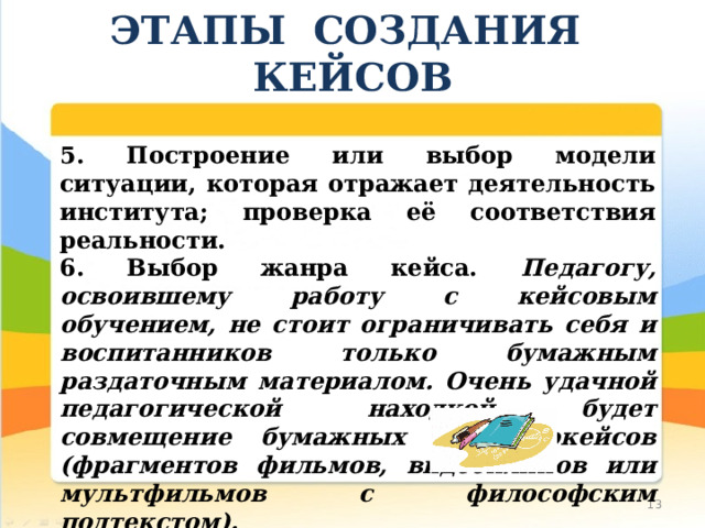 ЭТАПЫ СОЗДАНИЯ КЕЙСОВ 5. Построение или выбор модели ситуации, которая отражает деятельность института; проверка её соответствия реальности. 6. Выбор жанра кейса. Педагогу, освоившему работу с кейсовым обучением, не стоит ограничивать себя и воспитанников только бумажным раздаточным материалом. Очень удачной педагогической находкой будет совмещение бумажных и видеокейсов (фрагментов фильмов, видеоклипов или мультфильмов с философским подтекстом). 10 