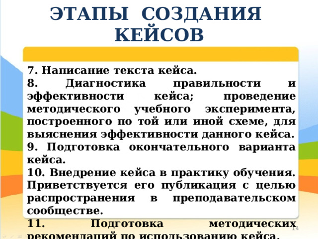 ЭТАПЫ СОЗДАНИЯ КЕЙСОВ 7. Написание текста кейса. 8. Диагностика правильности и эффективности кейса; проведение методического учебного эксперимента, построенного по той или иной схеме, для выяснения эффективности данного кейса. 9. Подготовка окончательного варианта кейса. 10. Внедрение кейса в практику обучения. Приветствуется его публикация с целью распространения в преподавательском сообществе. 11. Подготовка методических рекомендаций по использованию кейса. 10 