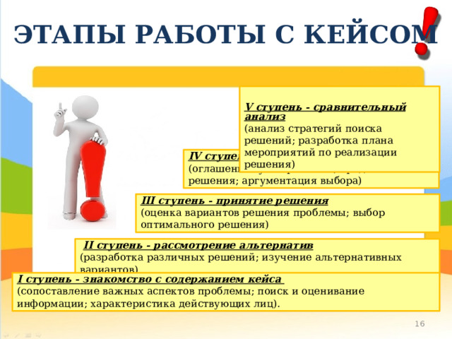 ЭТАПЫ РАБОТЫ С КЕЙСОМ  V ступень - сравнительный анализ (анализ стратегий поиска решений; разработка плана мероприятий по реализации решения) IV ступень - презентация решения (оглашение сути проблемы; представление решения; аргументация выбора) III ступень - принятие решения (оценка вариантов решения проблемы; выбор оптимального решения)  II ступень - рассмотрение альтернатив (разработка различных решений; изучение альтернативных вариантов) I ступень - знакомство с содержанием кейса (сопоставление важных аспектов проблемы; поиск и оценивание информации; характеристика действующих лиц). 10 