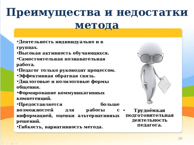 Преимущества и недостатки метода Деятельность индивидуально и в группах. Высокая активность обучающихся. Самостоятельная познавательная работа. Педагог только руководит процессом. Эффективная обратная связь. Диалоговые и полилоговые формы общения. Формирование коммуникативных компетенций. Предоставляется больше возможностей для работы с информацией, оценки альтернативных решений. Гибкость, вариативность метода. Трудоёмкая подготовительная деятельность педагога. 10 