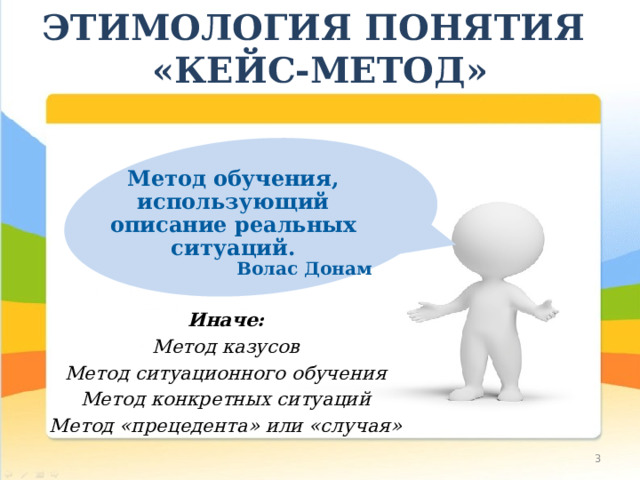 ЭТИМОЛОГИЯ ПОНЯТИЯ  «КЕЙС-МЕТОД» Метод обучения, использующий описание реальных ситуаций. Волас Донам   Иначе: Метод казусов Метод ситуационного обучения Метод конкретных ситуаций Метод «прецедента» или «случая»  