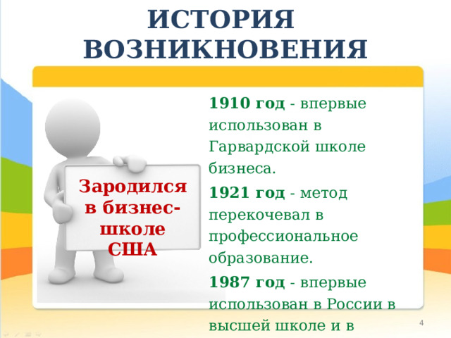 ИСТОРИЯ ВОЗНИКНОВЕНИЯ 1910 год - впервые использован в Гарвардской школе бизнеса. 1921 год - метод перекочевал в профессиональное образование. 1987 год - впервые использован в России в высшей школе и в учреждениях дополнительного профессионального образования педагогов. Зародился в бизнес-школе США  