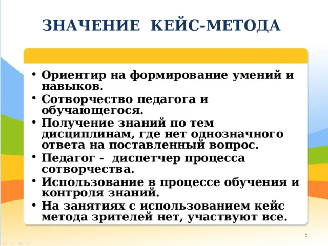   ЗНАЧЕНИЕ КЕЙС-МЕТОДА    Ориентир на формирование умений и навыков. Сотворчество педагога и обучающегося. Получение знаний по тем дисциплинам, где нет однозначного ответа на поставленный вопрос. Педагог - диспетчер процесса сотворчества. Использование в процессе обучения и контроля знаний. На занятиях с использованием кейс метода зрителей нет, участвуют все.  