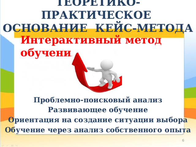 ТЕОРЕТИКО-ПРАКТИЧЕСКОЕ ОСНОВАНИЕ КЕЙС-МЕТОДА Интерактивный метод обучения Проблемно-поисковый анализ Развивающее обучение Ориентация на создание ситуации выбора Обучение через анализ собственного опыта  
