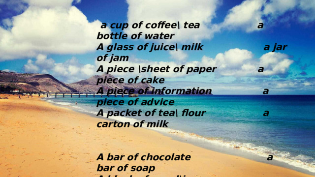  a cup of coffee\ tea a bottle of water A glass of juice\ milk a jar of jam A piece \sheet of paper a piece of cake A piece of information a piece of advice A packet of tea\ flour a carton of milk   A bar of chocolate a bar of soap A block of wood\ice a can of soda A pot of yoghurt a clap of thunder A flash of lighting a lump of sugar 
