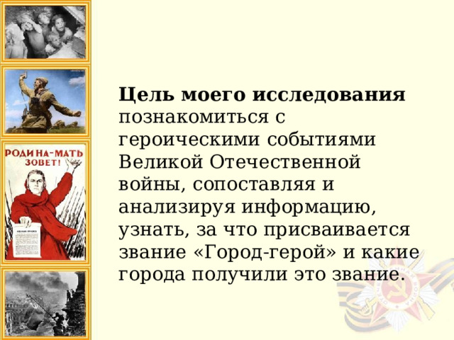 Цель моего исследования познакомиться с героическими событиями Великой Отечественной войны, сопоставляя и анализируя информацию, узнать, за что присваивается звание «Город-герой» и какие города получили это звание. 