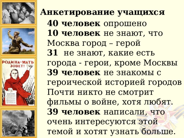 Анкетирование учащихся 40 человек опрошено 10 человек не знают, что Москва город – герой 31 не знают, какие есть города - герои, кроме Москвы 39 человек не знакомы с героической историей городов Почти никто не смотрит фильмы о войне, хотя любят. 39 человек написали, что очень интересуются этой темой и хотят узнать больше.  