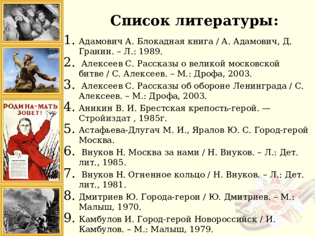 Список литературы: Адамович А. Блокадная книга / А. Адамович, Д. Гранин. – Л.: 1989.   Алексеев С. Рассказы о великой московской битве / С. Алексеев. – М.: Дрофа, 2003.  Алексеев С. Рассказы об обороне Ленинграда / С. Алексеев. – М.: Дрофа, 2003. Аникин В. И. Брестская крепость-герой. — Стройиздат , 1985г. Астафьева-Длугач М. И., Яралов Ю. С. Город-герой Москва.   Внуков Н. Москва за нами / Н. Внуков. – Л.: Дет. лит., 1985.  Внуков Н. Огненное кольцо / Н. Внуков. – Л.: Дет. лит., 1981.  Дмитриев Ю. Города-герои / Ю. Дмитриев. – М.: Малыш, 1970. Камбулов И. Город-герой Новороссийск / И. Камбулов. – М.: Малыш, 1979. 