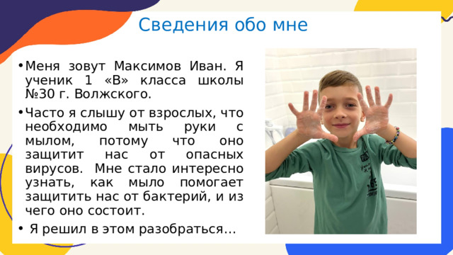 Сведения обо мне Меня зовут Максимов Иван. Я ученик 1 «В» класса школы №30 г. Волжского. Часто я слышу от взрослых, что необходимо мыть руки с мылом, потому что оно защитит нас от опасных вирусов. Мне стало интересно узнать, как мыло помогает защитить нас от бактерий, и из чего оно состоит.  Я решил в этом разобраться… 