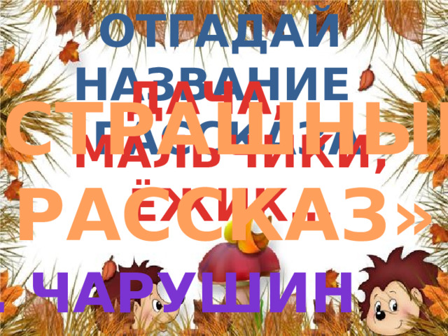 Отгадай название  рассказа ДАЧА, МАЛЬЧИКИ, ЁЖИК… «СТРАШНЫЙ РАССКАЗ» е. ЧАРУШИН 