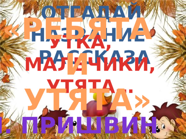 «РЕБЯТА И УТЯТА» Отгадай название  рассказа УТКА, МАЛЬЧИКИ, УТЯТА… М. пРИШВИН 