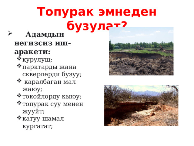 Топурак эмнеден бузулат?  Адамдын негизсиз иш-аракети: курулуш; парктарды жана скверлерди бузуу;  каралбаган мал жаюу; токойлорду кыюу; топурак суу менен жууйт; катуу шамал кургатат;  курулуш; парктарды жана скверлерди бузуу;  каралбаган мал жаюу; токойлорду кыюу; топурак суу менен жууйт; катуу шамал кургатат;    