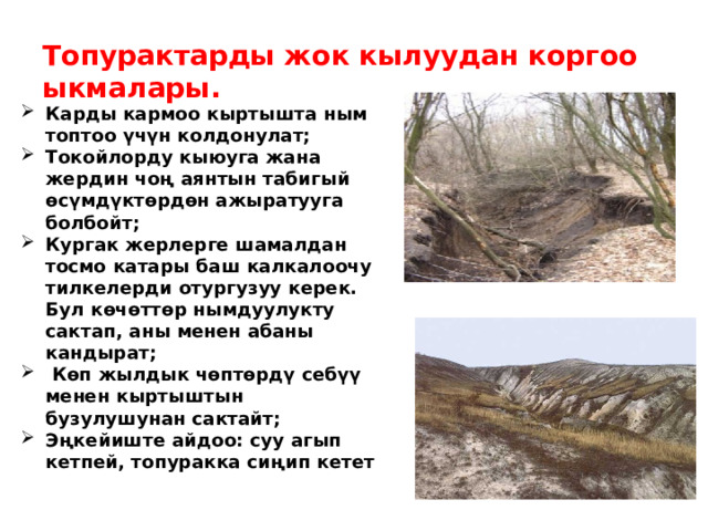  Топурактарды жок кылуудан коргоо ыкмалары. Карды кармоо кыртышта ным топтоо үчүн колдонулат; Токойлорду кыюуга жана жердин чоң аянтын табигый өсүмдүктөрдөн ажыратууга болбойт; Кургак жерлерге шамалдан тосмо катары баш калкалоочу тилкелерди отургузуу керек. Бул көчөттөр нымдуулукту сактап, аны менен абаны кандырат;  Көп жылдык чөптөрдү себүү менен кыртыштын бузулушунан сактайт; Эңкейиште айдоо: суу агып кетпей, топуракка сиңип кетет   