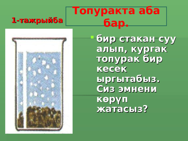 1-тажрыйба Топуракта аба бар. бир стакан суу алып, кургак топурак бир кесек ыргытабыз. Сиз эмнени көрүп жатасыз?    