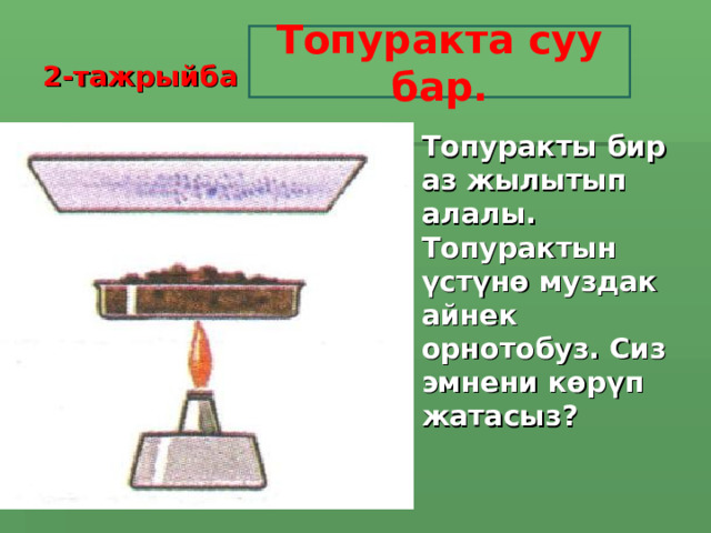 2-тажрыйба Топуракта суу бар. Топуракты бир аз жылытып алалы. Топурактын үстүнө муздак айнек орнотобуз. Сиз эмнени көрүп жатасыз?   