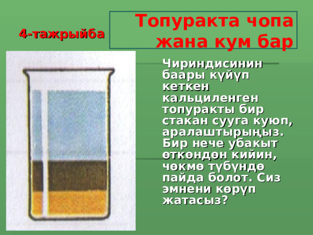 4-тажрыйба Топуракта чопа жана кум бар Чириндисинин баары күйүп кеткен кальциленген топуракты бир стакан сууга куюп, аралаштырыңыз. Бир нече убакыт өткөндөн кийин, чөкмө түбүндө пайда болот. Сиз эмнени көрүп жатасыз?   