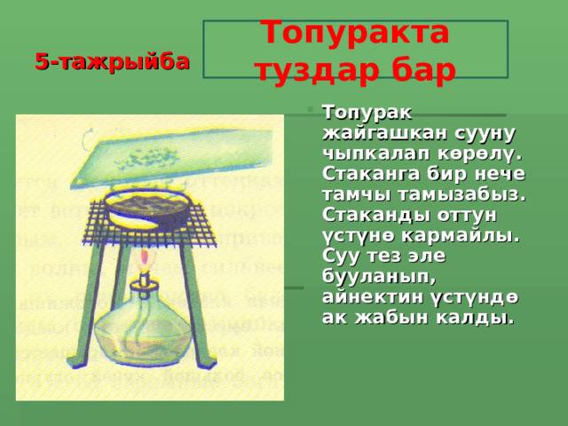 5-тажрыйба Топуракта туздар бар Топурак жайгашкан сууну чыпкалап көрөлү. Стаканга бир нече тамчы тамызабыз. Стаканды оттун үстүнө кармайлы. Суу тез эле бууланып, айнектин үстүндө ак жабын калды.  Топурак жайгашкан сууну чыпкалап көрөлү. Стаканга бир нече тамчы тамызабыз. Стаканды оттун үстүнө кармайлы. Суу тез эле бууланып, айнектин үстүндө ак жабын калды.   