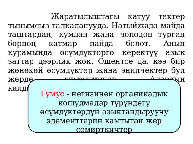   Жаратылыштагы катуу тектер тынымсыз талкаланууда. Натыйжада майда таштардан, кумдан жана чоподон турган борпоң катмар пайда болот. Анын курамында өсүмдүктөргө керектүү азык заттар дээрлик жок. Ошентсе да, кээ бир жөнөкөй өсүмдүктөр жана эңилчектер бул жерде отурукташат. Алардын калдыктарынан гумус түзүлөт.   Гумус - негизинен органикалык кошулмалар түрүндөгү өсүмдүктөрдүн азыктандыруучу элементтерин камтыган жер семирткичтер 