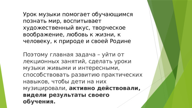 Урок музыки помогает обучающимся познать мир, воспитывает художественный вкус, творческое воображение, любовь к жизни, к человеку, к природе и своей Родине Поэтому главная задача – уйти от лекционных занятий, сделать уроки музыки живыми и интересными, способствовать развитию практических навыков, чтобы дети на них музицировали,  активно действовали, видели результаты своего обучения.  