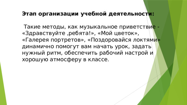 Этап организации учебной деятельности:    Такие методы, как музыкальное приветствие - «Здравствуйте ,ребята!», «Мой цветок», «Галерея портретов», «Поздоровайся локтями» динамично помогут вам начать урок, задать нужный ритм, обеспечить рабочий настрой и хорошую атмосферу в классе. 